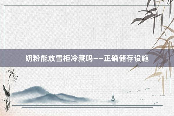 奶粉能放雪柜冷藏吗——正确储存设施