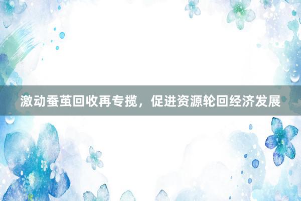 激动蚕茧回收再专揽，促进资源轮回经济发展
